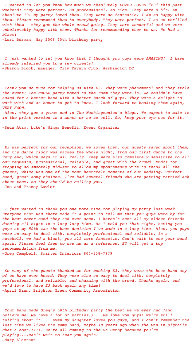  I wanted to let you know how much we absolutely LOVED LOVED "E3" this past weekend! They were perfect. So professional, so nice. They were a hit. An absolute 10! My party loved them. They were so fantastic, I am so happy with them. Please recommend them to everybody. They were perfect. I am so thrilled with them - they got the whole crowd going. They were wonderful and we were unbelievably happy with them. Thanks for recommending them to us. We had a blast! -Lori Burman, May 2008 40th birthday party


 I just wanted to let you know that I thought you guys were AMAZING!  I have already referred you to a few clients! 
-Sharon Block, manager, City Tavern Club, Washington DC



 Thank you so much for helping us with E3. They were phenomenal and they stole the event! The WHOLE party moved to the room they were in. We couldn't have asked for a better band with a better bunch of guys. They were a delight to work with and an honor to get to know. I look forward to booking them again, VERY SOON. 
 Also, they got a great nod in The Washingtonian's blogs. We expect to make it in the print version in a month or so as well. So, keep your eye out for it. 
http://www.washingtonian.com/blogarticles/people/capitalcomment/6830.html 
-Seda Atam, Luke's Wings Benefit, Event Organizer



 E3 was perfect for our reception, we loved them, our guests raved about them, and the dance floor was packed the whole night, from our first dance to the very end, which says it all really. They were also completely sensitive to all our requests, professional, reliable, and great with the crowd. Kudos for stopping so smoothly mid-set to allow my spontaneous wife to thank all the guests, which was one of the most heartfelt moments of our wedding. Perfect band, great song choices. I've had several friends who are getting married ask about them, so they should be calling you.                                    -Joe and Tracey Lawlor


 I just wanted to thank you one more time for playing my party last week. Everyone that was there made it a point to tell me that you guys were by far the best cover band they had ever seen. I haven't seen all my oldest friends dancing all night in a long long time. As I told you that night, having you guys at my 50th was the best decision I've made in a long time. Also, you guys were so easy to deal with, completely professional and reliable. In a nutshell, we had a blast, you all were fantastic. Can't wait to see your band again. Please feel free to use me as a reference. E3 will get a top recommendation from me.                                                        -Greg Campbell, Smarter Interiors 804-358-7979

 So many of the guests thanked me for booking E3, they were the best band any of us have ever heard. They were also so easy to deal with, completely professional, and reliable, and charming with the crowd. Thanks again, and we'd love to have E3 back again any time!
-April Mann, Brighton Green Community Association



 Your band made Greg's 50th birthday party the best we've ever had (and believe me, we have a lot of parties!)....we love you guys! We're still talking about it.... Even my daughter loved you guys, and I can't remember the last time we liked the same band, maybe 10 years ago when she was in pigtails. What a hoot!!!!!! We're all coming to the Va Derby because you're playing....can't wait to hear you again!                                                        -Mary Alderson

